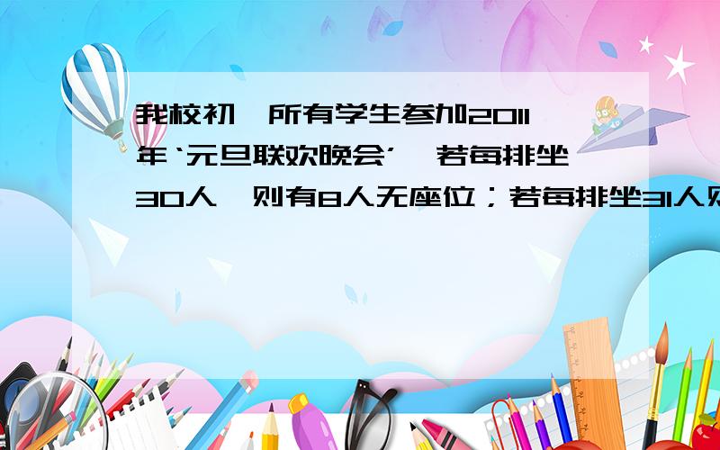 我校初一所有学生参加2011年‘元旦联欢晚会’,若每排坐30人,则有8人无座位；若每排坐31人则空26个座位学生