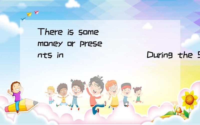 There is some money or presents in_________During the Spring Festival,children all wear new clothes .They often _____red packets form their -------and firends.There is some money or present in -----.(每空只限一个单词）