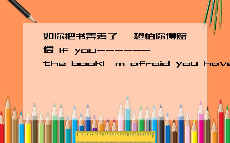 如你把书弄丢了 ,恐怕你得赔偿 If you------the bookI,m afraid you have to pay for it填lose lost?why