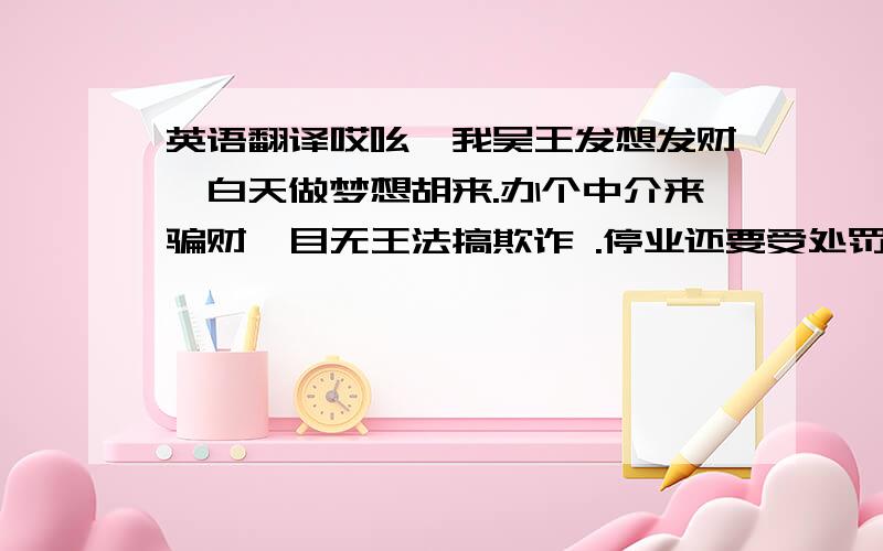 英语翻译哎吆,我吴王发想发财,白天做梦想胡来.办个中介来骗财,目无王法搞欺诈 .停业还要受处罚.大胆吓的成没胆,------------------------------------------阿姨 、大哥、大姐,你们知道我是谁,我叫