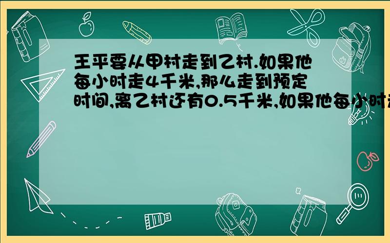 王平要从甲村走到乙村.如果他每小时走4千米,那么走到预定时间,离乙村还有0.5千米,如果他每小时走5千米,那么比预定时间少用半小时就可到达乙村.甲村到乙村的路程是多少千米.用一元一次