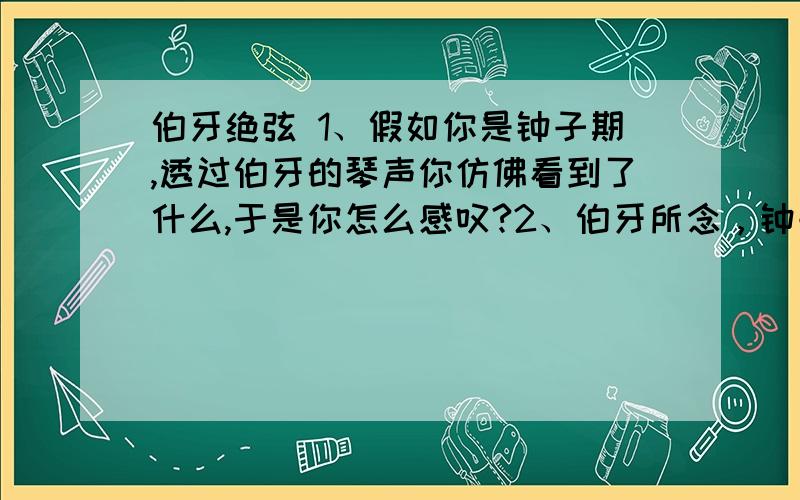 伯牙绝弦 1、假如你是钟子期,透过伯牙的琴声你仿佛看到了什么,于是你怎么感叹?2、伯牙所念，钟子期必得之。现象一下伯牙的琴声还会表现哪些动人的场景，子期会怎样感叹呢？请用排比