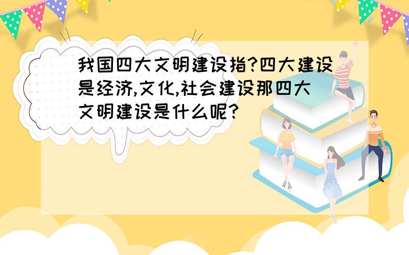 我国四大文明建设指?四大建设是经济,文化,社会建设那四大文明建设是什么呢?