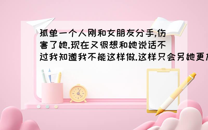 孤单一个人刚和女朋友分手,伤害了她.现在又很想和她说话不过我知道我不能这样做.这样只会另她更加难过伤害.好无奈的孤单可惜本人身边连一个可以说说心事的人都没有!可笑