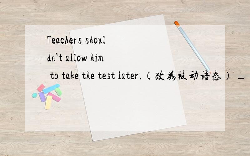 Teachers shouldn't allow him to take the test later.（改为被动语态） _ shuldn't _ _ to take the teTeachers shouldn't allow him to take the test later.（改为被动语态）_ shuldn't _ _ to take the test later.