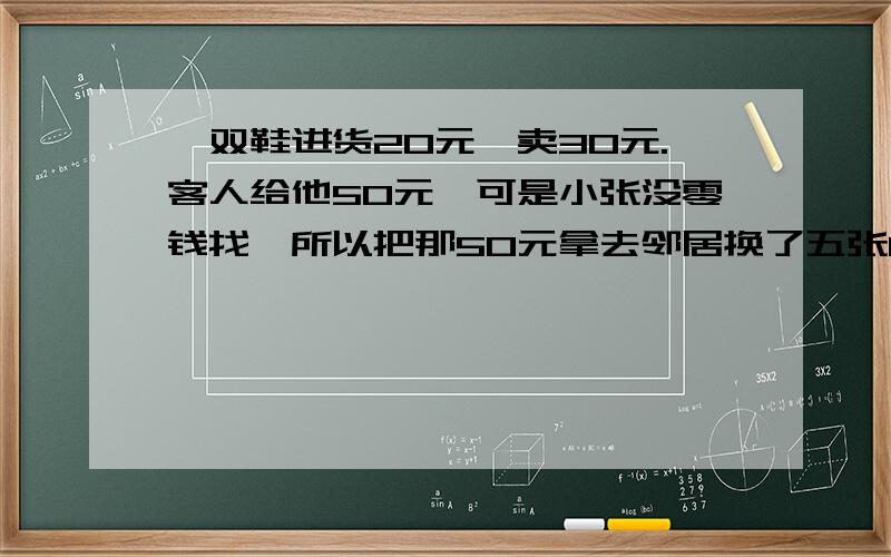 一双鞋进货20元,卖30元.客人给他50元,可是小张没零钱找,所以把那50元拿去邻居换了五张10元的,找回给客人20元.后来邻居发现那50元是假的,小张不得不赔偿邻居50元.请问小张总共亏了多少钱?