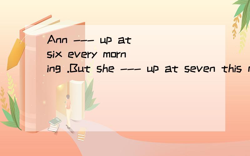 Ann --- up at six every morning .But she --- up at seven this morning.{get)急,