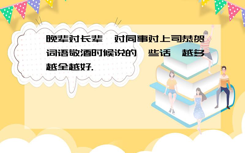 晚辈对长辈,对同事对上司恭贺词语敬酒时候说的一些话,越多越全越好.