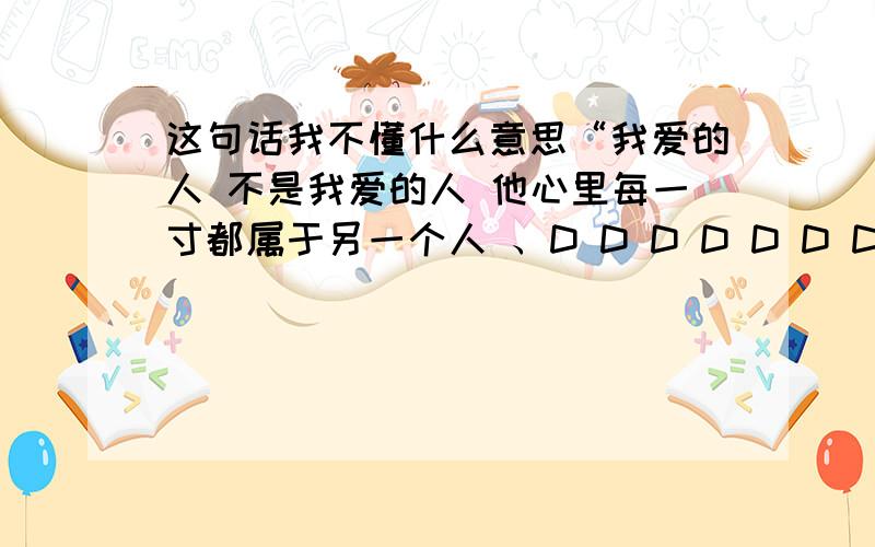 这句话我不懂什么意思“我爱的人 不是我爱的人 他心里每一寸都属于另一个人 、D D D D D D D”这句话什么意思