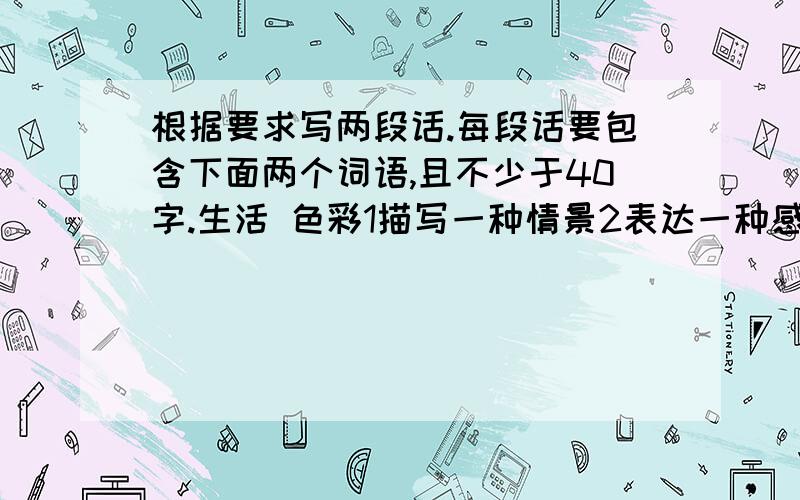 根据要求写两段话.每段话要包含下面两个词语,且不少于40字.生活 色彩1描写一种情景2表达一种感悟