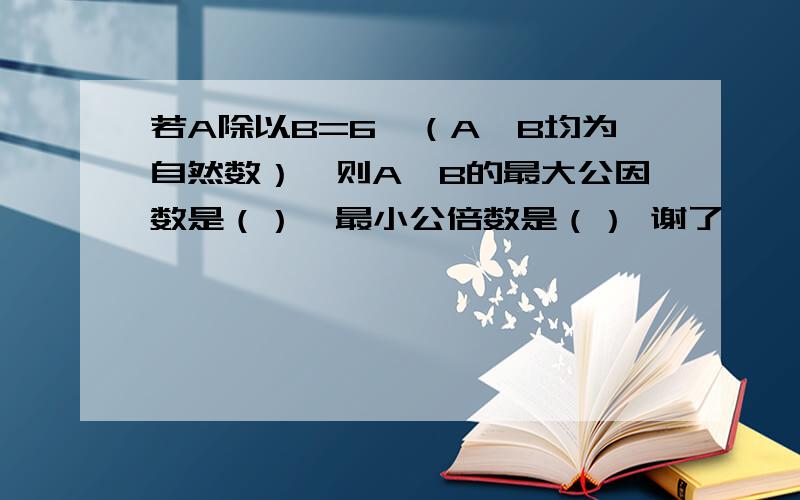 若A除以B=6,（A,B均为自然数）,则A,B的最大公因数是（）,最小公倍数是（） 谢了