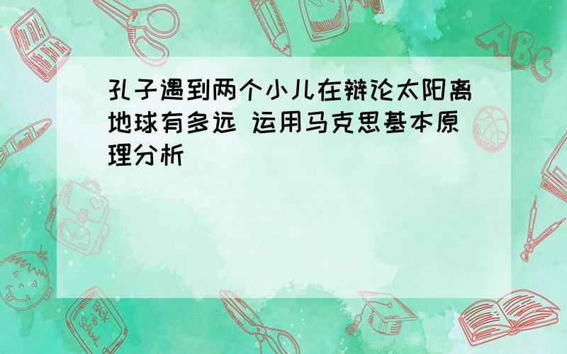 孔子遇到两个小儿在辩论太阳离地球有多远 运用马克思基本原理分析