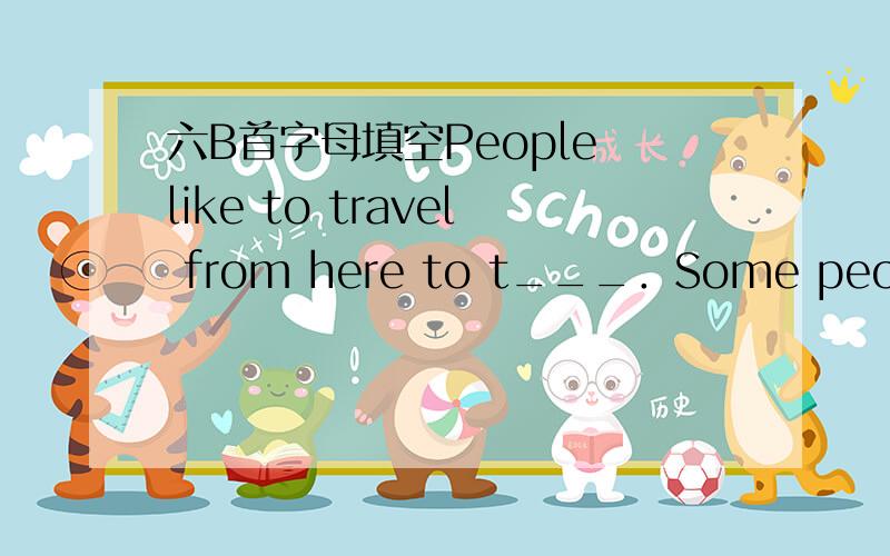 六B首字母填空People like to travel from here to t___．Some people still would like to travel by train.It is slow,but it is good for you to e____ beautiful places passing by.Some people would like to take a plane to other places.They want to ha