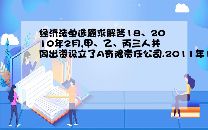 经济法单选题求解答18、2010年2月,甲、乙、丙三人共同出资设立了A有限责任公司.2011年1月,丙与定达成协议,将其在A公司的出资全部转让给丁,甲、乙均不同意,下列方案不符合《公司法》的规