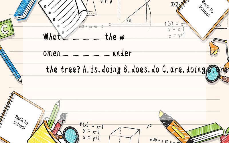 What____ the women_____under the tree?A.is,doing B.does,do C.are,doing D.are,do选B还C啊!给我理由