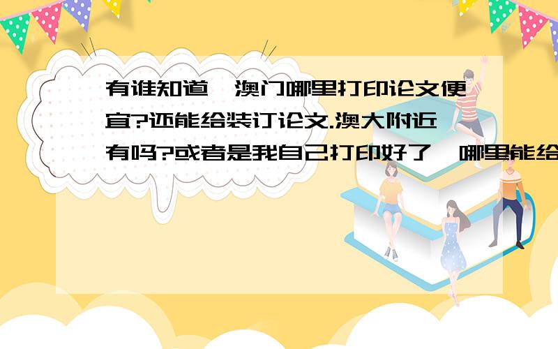 有谁知道,澳门哪里打印论文便宜?还能给装订论文.澳大附近有吗?或者是我自己打印好了,哪里能给装订?