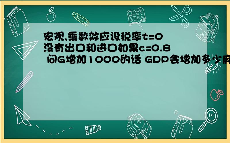 宏观,乘数效应设税率t=0 没有出口和进口如果c=0.8 问G增加1000的话 GDP会增加多少麻烦写下该如何应用乘数效应,并写下字母代表着什么我刚开始学,c=0.8也在某些书上写的不一样,大致就是C=a+bYd,