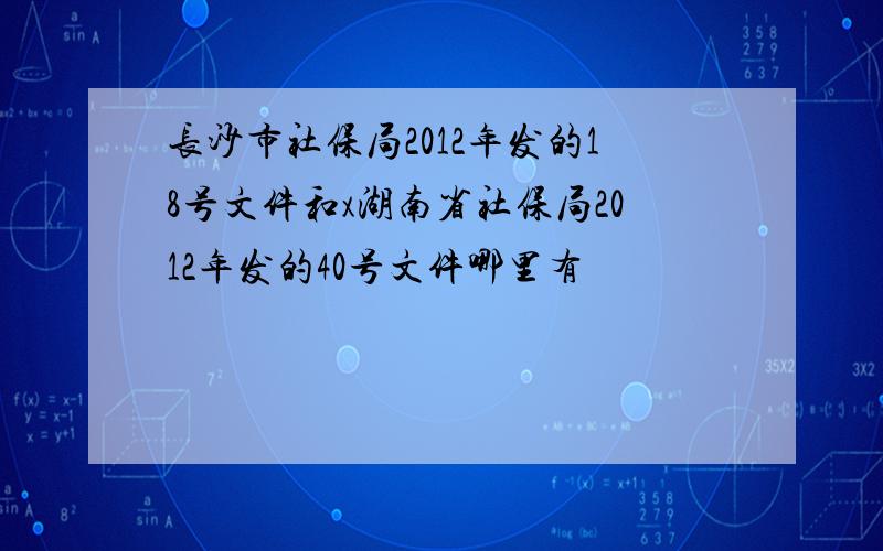 长沙市社保局2012年发的18号文件和x湖南省社保局2012年发的40号文件哪里有