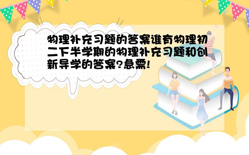 物理补充习题的答案谁有物理初二下半学期的物理补充习题和创新导学的答案?急需!