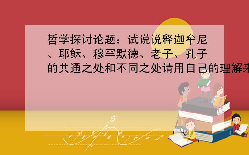 哲学探讨论题：试说说释迦牟尼、耶稣、穆罕默德、老子、孔子的共通之处和不同之处请用自己的理解来说话,谢绝粘贴都把我当弱智的了。这里没有高人不成？有失言，包涵！大家也可以就