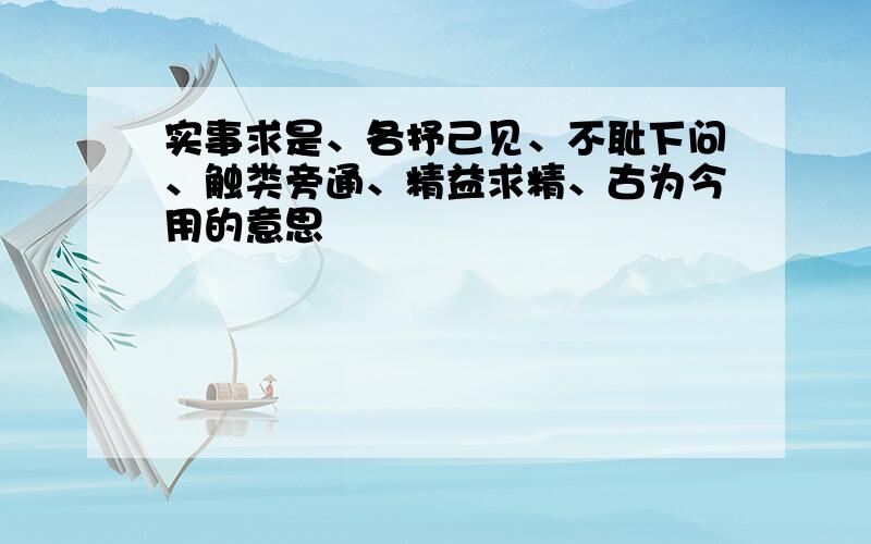 实事求是、各抒己见、不耻下问、触类旁通、精益求精、古为今用的意思