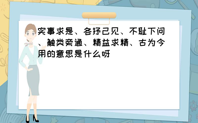 实事求是、各抒己见、不耻下问、触类旁通、精益求精、古为今用的意思是什么呀