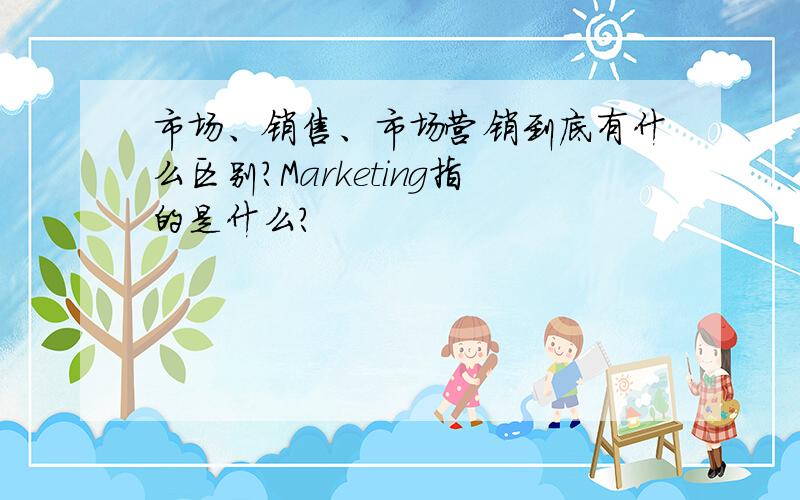 市场、销售、市场营销到底有什么区别?Marketing指的是什么?