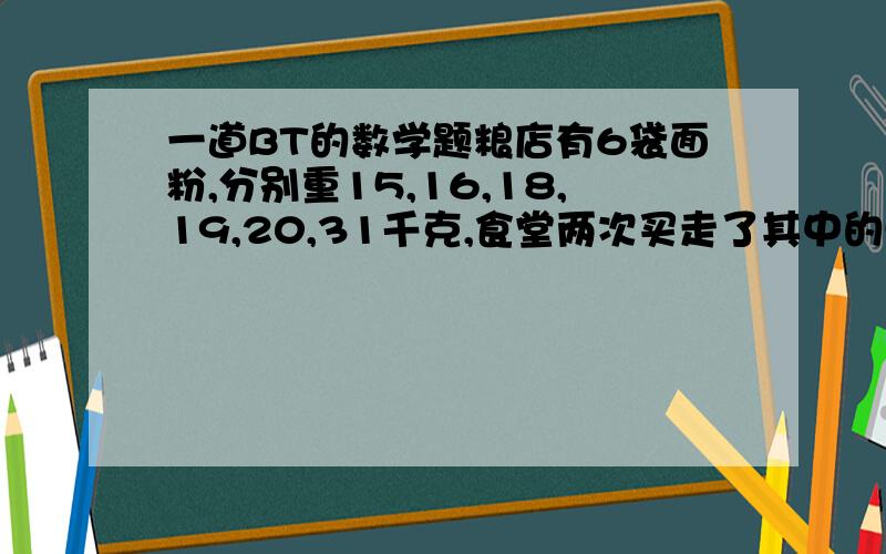 一道BT的数学题粮店有6袋面粉,分别重15,16,18,19,20,31千克,食堂两次买走了其中的5袋,已知第一次买走的面粉重量是第二次的2倍,剩下得一袋面粉重多少千克?