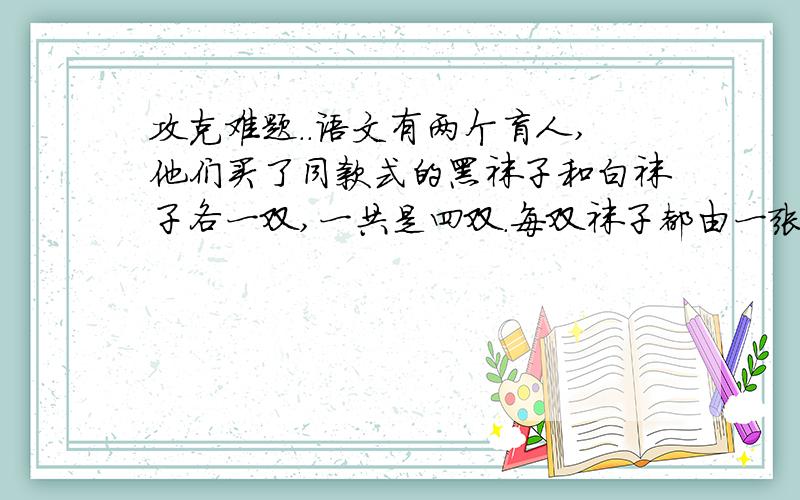 攻克难题..语文有两个盲人,他们买了同款式的黑袜子和白袜子各一双,一共是四双.每双袜子都由一张商标纸粘连着.两个盲人不小心将这四双袜子混在了一起.请问,他们怎样才能取回各自的黑