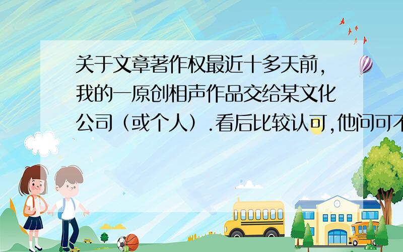 关于文章著作权最近十多天前,我的一原创相声作品交给某文化公司（或个人）.看后比较认可,他问可不可以叫别人修改一下,然后小范围排练,排练出让我看看行不行.我同意了.在这其中我只是