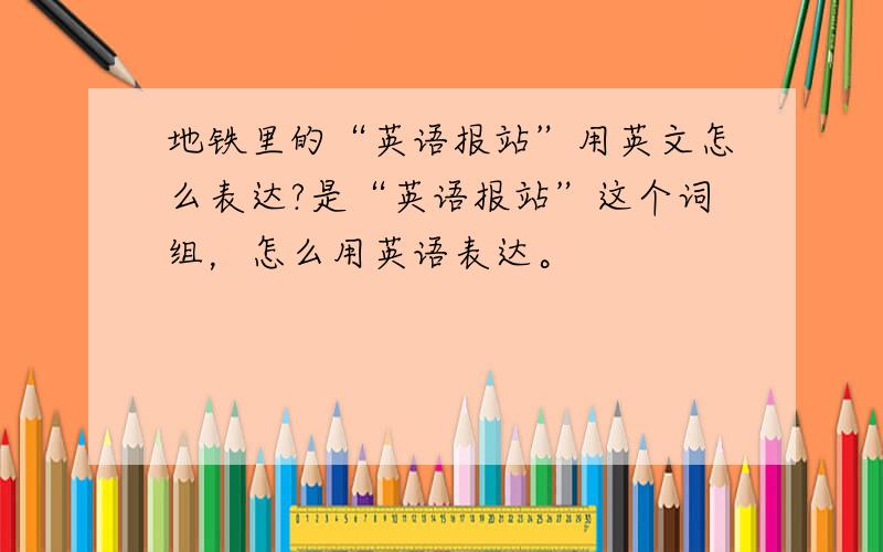 地铁里的“英语报站”用英文怎么表达?是“英语报站”这个词组，怎么用英语表达。