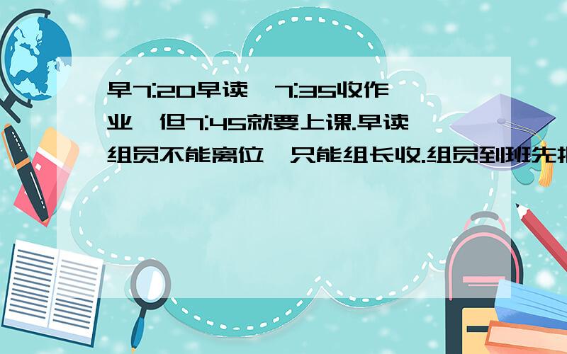 早7:20早读,7:35收作业,但7:45就要上课.早读组员不能离位,只能组长收.组员到班先把作业叠放在桌角,但作业一多就很慢了.有什么办法可以在上课之前收完.收作业时间最多提前至7:30