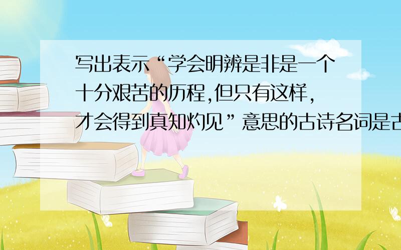 写出表示“学会明辨是非是一个十分艰苦的历程,但只有这样,才会得到真知灼见”意思的古诗名词是古诗名词的名字