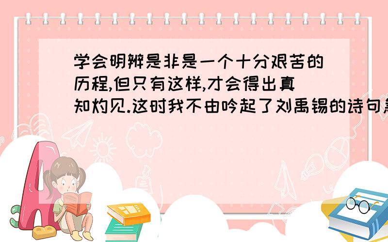 学会明辨是非是一个十分艰苦的历程,但只有这样,才会得出真知灼见.这时我不由吟起了刘禹锡的诗句急呀!