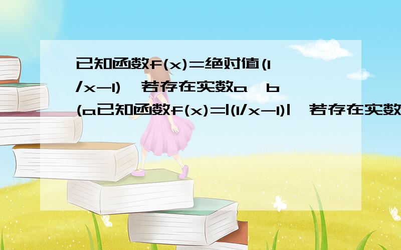 已知函数f(x)=绝对值(1/x-1),若存在实数a、b(a已知函数f(x)=|(1/x-1)|,若存在实数a、b(a