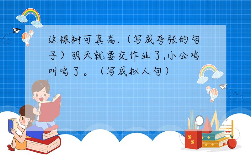 这棵树可真高.（写成夸张的句子）明天就要交作业了,小公鸡叫鸣了。（写成拟人句）