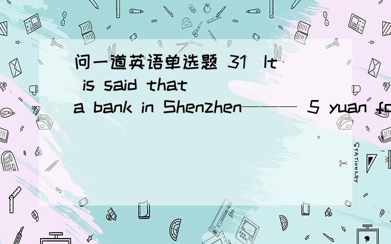 问一道英语单选题 31．It is said that a bank in Shenzhen——— 5 yuan for a “cash counting fee” when a customer deposited a bag of coins .\x05A．took \x05B．asked \x05C．charged \x05D．paid 求翻译 求选项