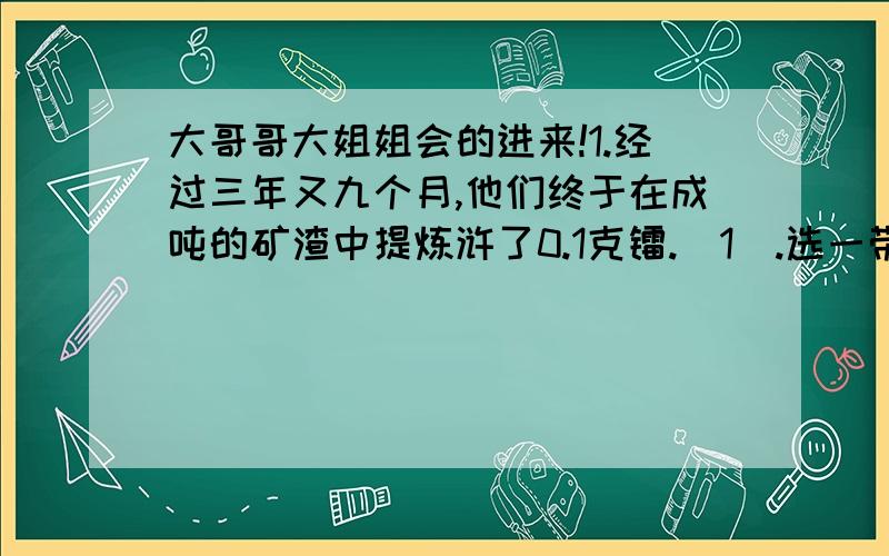 大哥哥大姐姐会的进来!1.经过三年又九个月,他们终于在成吨的矿渣中提炼浒了0.1克镭.（1）.选一带点词语提问：（带点词语是：三年又九个月 终于）（2）.“三年又九个月”说明：（3）.从