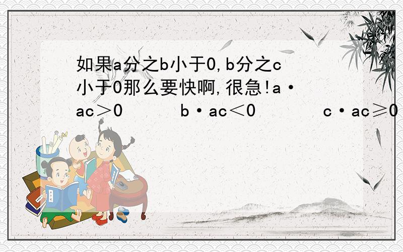 如果a分之b小于0,b分之c小于0那么要快啊,很急!a·ac＞0      b·ac＜0       c·ac≥0        d·ac≤0