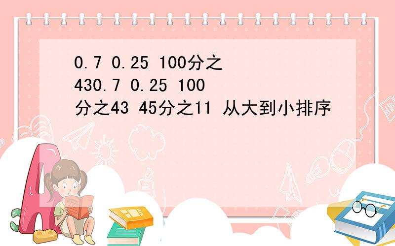 0.7 0.25 100分之430.7 0.25 100分之43 45分之11 从大到小排序