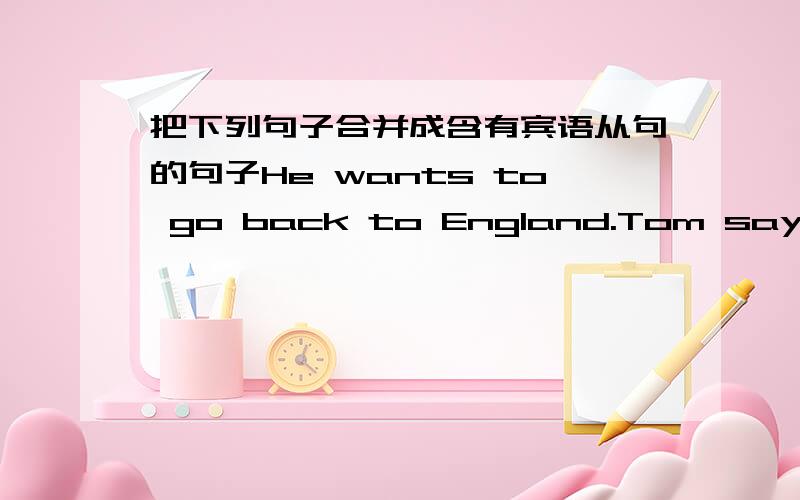 把下列句子合并成含有宾语从句的句子He wants to go back to England.Tom says.She will leave a message on Mr Wu's desk.She says.They traveled by train last time.i hearShe can't come today.i thinkwhere is the headmaster?i want to