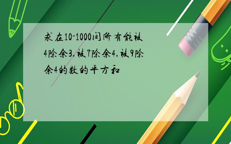 求在10-1000间所有能被4除余3,被7除余4,被9除余4的数的平方和