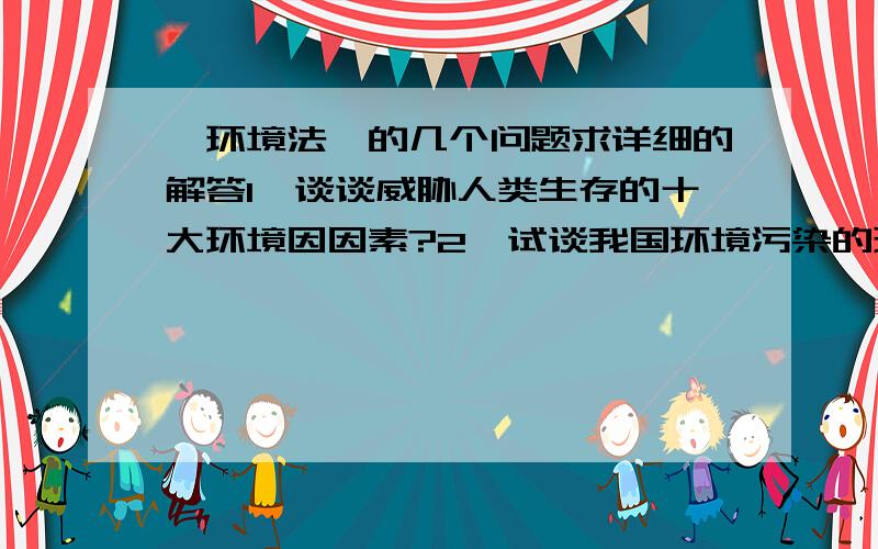 《环境法》的几个问题求详细的解答1、谈谈威胁人类生存的十大环境因因素?2、试谈我国环境污染的现状?3、请结合本地区环境污染现状谈环境保护的重要性?4、论可持续发展的意义?