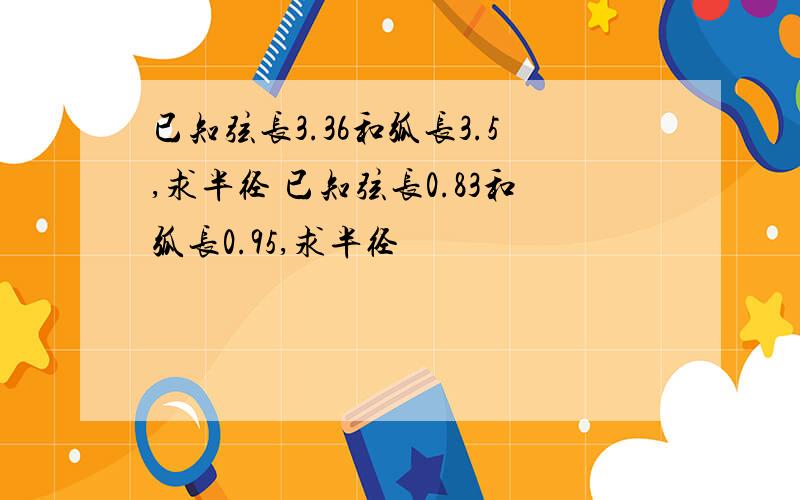 已知弦长3.36和弧长3.5,求半径 已知弦长0.83和弧长0.95,求半径