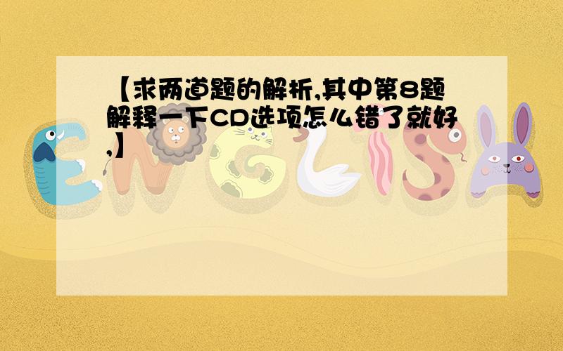 【求两道题的解析,其中第8题解释一下CD选项怎么错了就好,】