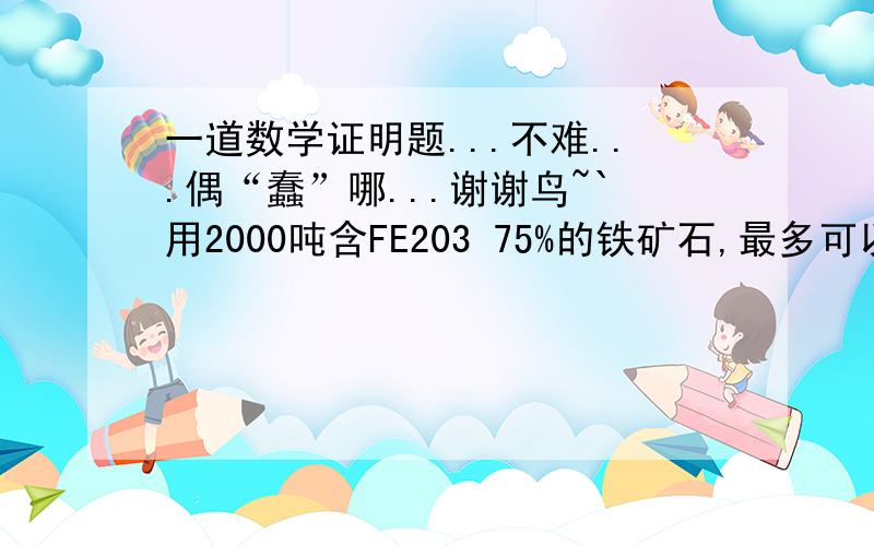 一道数学证明题...不难...偶“蠢”哪...谢谢鸟~`用2000吨含FE203 75%的铁矿石,最多可以提炼出多少吨铁?~要有过程哒.谢谢了!