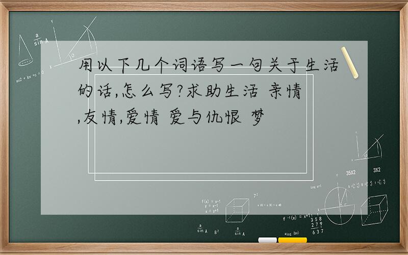 用以下几个词语写一句关于生活的话,怎么写?求助生活 亲情,友情,爱情 爱与仇恨 梦