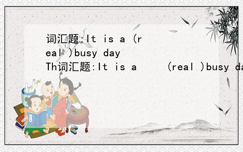 词汇题:It is a (real )busy day Th词汇题:It is a     (real )busy day                Thereare 12      (month )in a year