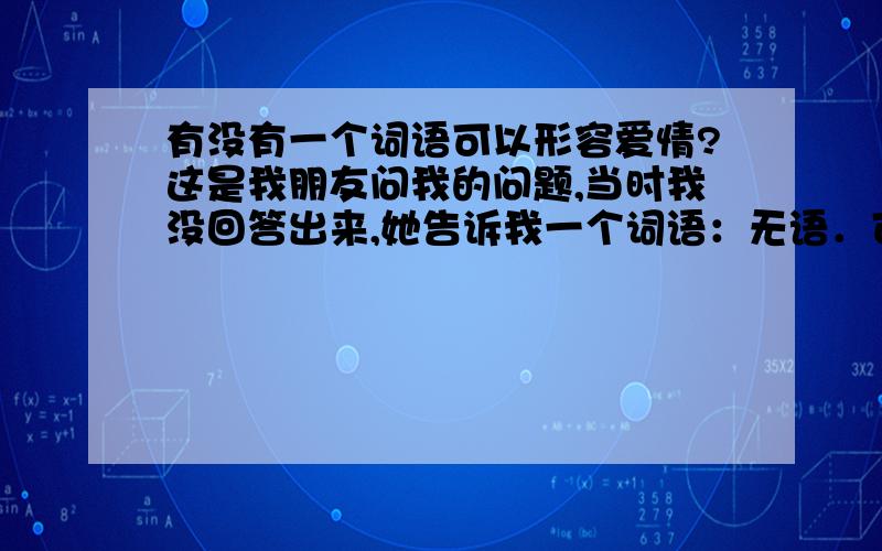 有没有一个词语可以形容爱情?这是我朋友问我的问题,当时我没回答出来,她告诉我一个词语：无语．可能爱情真的是一件让人无语的事情吧．