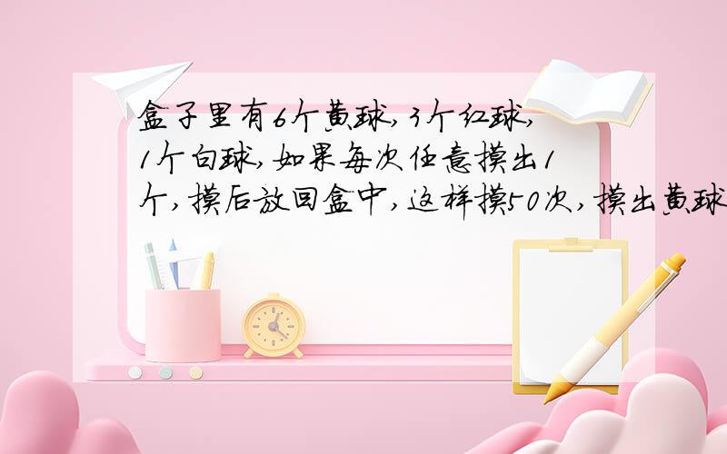 盒子里有6个黄球,3个红球,1个白球,如果每次任意摸出1个,摸后放回盒中,这样摸50次,摸出黄球的次数大约占总次数的百分之几?